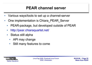 06.05.06 / Page 25
News from PEAR
Stefan Neufeind
LinuxTag 2006, Practical Linux Forum
2006, Wiesbaden
PEAR channel server
Various ways/tools to set up a channel-server
One implementation is Chiara_PEAR_Server
PEAR-package, but developed outside of PEAR
http://pear.chiaraquartet.net/
Status still alpha
API may change
Still many features to come
 