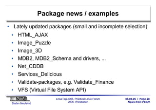 06.05.06 / Page 28
News from PEAR
Stefan Neufeind
LinuxTag 2006, Practical Linux Forum
2006, Wiesbaden
Package news / examples
Lately updated packages (small and incomplete selection):
HTML_AJAX
Image_Puzzle
Image_3D
MDB2, MDB2_Schema and drivers, ...
Net_CDDB
Services_Delicious
Validate-packages, e.g. Validate_Finance
VFS (Virtual File System API)
 