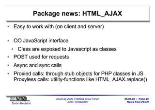 06.05.06 / Page 29
News from PEAR
Stefan Neufeind
LinuxTag 2006, Practical Linux Forum
2006, Wiesbaden
Package news: HTML_AJAX
Easy to work with (on client and server)
OO JavaScript interface
Class are exposed to Javascript as classes
POST used for requests
Async and sync calls
Proxied calls: through stub objects for PHP classes in JS
Proxyless calls: utility-functions like HTML_AJAX.replace()
 