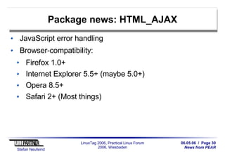 06.05.06 / Page 30
News from PEAR
Stefan Neufeind
LinuxTag 2006, Practical Linux Forum
2006, Wiesbaden
Package news: HTML_AJAX
JavaScript error handling
Browser-compatibility:
Firefox 1.0+
Internet Explorer 5.5+ (maybe 5.0+)
Opera 8.5+
Safari 2+ (Most things)
 