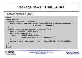 06.05.06 / Page 31
News from PEAR
Stefan Neufeind
LinuxTag 2006, Practical Linux Forum
2006, Wiesbaden
Package news: HTML_AJAX
server-example (1/2):
<?php
class search {
public function __construct() {
$this->pdo = new PDO('mysql:host=127.0.0.1;dbname=ajaxdata',
'ajaxuser', 'ajaxpw');
}
public function get_records($search='') {
$sql = "SELECT * FROM books ";
if (trim($search) != '') {
$sql .= "WHERE title LIKE ".
$this->pdo->quote('%'.$search.'%');
}
return $this->pdo->query($sql)->fetchAll(PDO_FETCH_ASSOC);
}
}
[...]
 