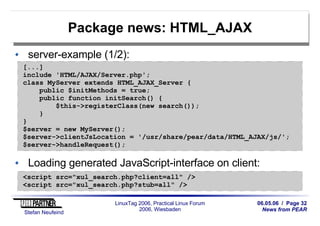 06.05.06 / Page 32
News from PEAR
Stefan Neufeind
LinuxTag 2006, Practical Linux Forum
2006, Wiesbaden
Package news: HTML_AJAX
server-example (1/2):
Loading generated JavaScript-interface on client:
[...]
include 'HTML/AJAX/Server.php';
class MyServer extends HTML_AJAX_Server {
public $initMethods = true;
public function initSearch() {
$this->registerClass(new search());
}
}
$server = new MyServer();
$server->clientJsLocation = '/usr/share/pear/data/HTML_AJAX/js/';
$server->handleRequest();
<script src="xul_search.php?client=all" />
<script src="xul_search.php?stub=all" />
 