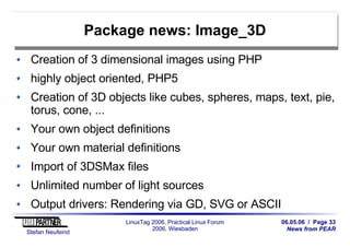 06.05.06 / Page 33
News from PEAR
Stefan Neufeind
LinuxTag 2006, Practical Linux Forum
2006, Wiesbaden
Package news: Image_3D
Creation of 3 dimensional images using PHP
highly object oriented, PHP5
Creation of 3D objects like cubes, spheres, maps, text, pie,
torus, cone, ...
Your own object definitions
Your own material definitions
Import of 3DSMax files
Unlimited number of light sources
Output drivers: Rendering via GD, SVG or ASCII
 