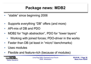 06.05.06 / Page 38
News from PEAR
Stefan Neufeind
LinuxTag 2006, Practical Linux Forum
2006, Wiesbaden
Package news: MDB2
“stable” since beginning 2006
Supports everything “DB” offers (and more)
API-mix of DB and PDO
MDB2 for “high abstraction”, PDO for “lower layers”
Working with joined forces; PDO-driver in the works
Faster than DB (at least in “micro”-benchmarks)
Uses modules
Flexible and feature-rich (because of modules)
 