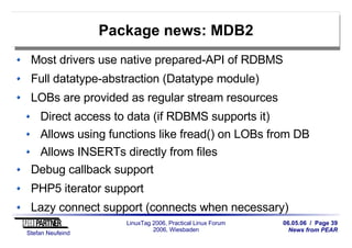 06.05.06 / Page 39
News from PEAR
Stefan Neufeind
LinuxTag 2006, Practical Linux Forum
2006, Wiesbaden
Package news: MDB2
Most drivers use native prepared-API of RDBMS
Full datatype-abstraction (Datatype module)
LOBs are provided as regular stream resources
Direct access to data (if RDBMS supports it)
Allows using functions like fread() on LOBs from DB
Allows INSERTs directly from files
Debug callback support
PHP5 iterator support
Lazy connect support (connects when necessary)
 
