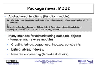 06.05.06 / Page 40
News from PEAR
Stefan Neufeind
LinuxTag 2006, Practical Linux Forum
2006, Wiesbaden
Package news: MDB2
Abstraction of functions (Function module)
Many methods for administrating database-objects
(Manager and reverse module)
Creating tables, sequences, indexes, constraints
Listing tables, indexes, ...
Reverse engineering (table-field details)
if (!$this->methodExists($this->db->function, 'functionTable')) {
return;
}
$functionTable_clause = $this->db->function->functionTable();
$query = 'SELECT 1 '.$functionTable_clause;
 