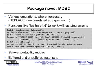 06.05.06 / Page 41
News from PEAR
Stefan Neufeind
LinuxTag 2006, Practical Linux Forum
2006, Wiesbaden
Package news: MDB2
Various emulations, where necessary
(REPLACE, non correlated sub queries, ...)
Functions like “lastInsertId” to work with autoincrements
Several portability modes
Buffered and unbuffered resultsets
$mdb2->loadModule('Extended');
// fetch the next ID in the sequence or return php null
$id = $mdb2->extended->getBeforeID('foo');
$query = 'INSERT INTO foo (id, bar) VALUES ('.$mdb2->quote($id,
'integer').', '.$mdb2->quote('xxx', 'text').')';
$mdb2->exec($query);
// return $id or fetch the last inserted id via autoincrement
$id = $mdb2->extended->getAfterID($id, 'foo');
 