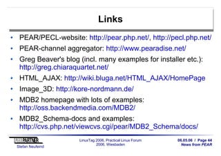 06.05.06 / Page 44
News from PEAR
Stefan Neufeind
LinuxTag 2006, Practical Linux Forum
2006, Wiesbaden
Links
PEAR/PECL-website: http://pear.php.net/, http://pecl.php.net/
PEAR-channel aggregator: http://www.pearadise.net/
Greg Beaver's blog (incl. many examples for installer etc.):
http://greg.chiaraquartet.net/
HTML_AJAX: http://wiki.bluga.net/HTML_AJAX/HomePage
Image_3D: http://kore-nordmann.de/
MDB2 homepage with lots of examples:
http://oss.backendmedia.com/MDB2/
MDB2_Schema-docs and examples:
http://cvs.php.net/viewcvs.cgi/pear/MDB2_Schema/docs/
 