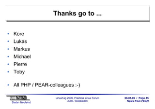06.05.06 / Page 45
News from PEAR
Stefan Neufeind
LinuxTag 2006, Practical Linux Forum
2006, Wiesbaden
Thanks go to ...
Kore
Lukas
Markus
Michael
Pierre
Toby
All PHP / PEAR-colleagues :-)
 