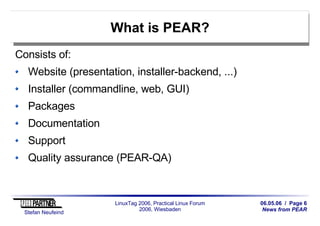 06.05.06 / Page 6
News from PEAR
Stefan Neufeind
LinuxTag 2006, Practical Linux Forum
2006, Wiesbaden
What is PEAR?
Consists of:
Website (presentation, installer-backend, ...)
Installer (commandline, web, GUI)
Packages
Documentation
Support
Quality assurance (PEAR-QA)
 