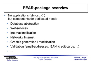06.05.06 / Page 7
News from PEAR
Stefan Neufeind
LinuxTag 2006, Practical Linux Forum
2006, Wiesbaden
PEAR-package overview
No applications (almost :-) )
but components for dedicated needs
Database abstraction
Webservices
Internationalization
Network / Internet
Graphic generation / modification
Validation (email-addresses, IBAN, credit cards, ...)
...
 