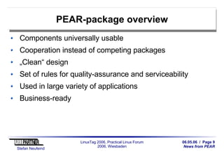 06.05.06 / Page 9
News from PEAR
Stefan Neufeind
LinuxTag 2006, Practical Linux Forum
2006, Wiesbaden
PEAR-package overview
Components universally usable
Cooperation instead of competing packages
„Clean“ design
Set of rules for quality-assurance and serviceability
Used in large variety of applications
Business-ready
 
