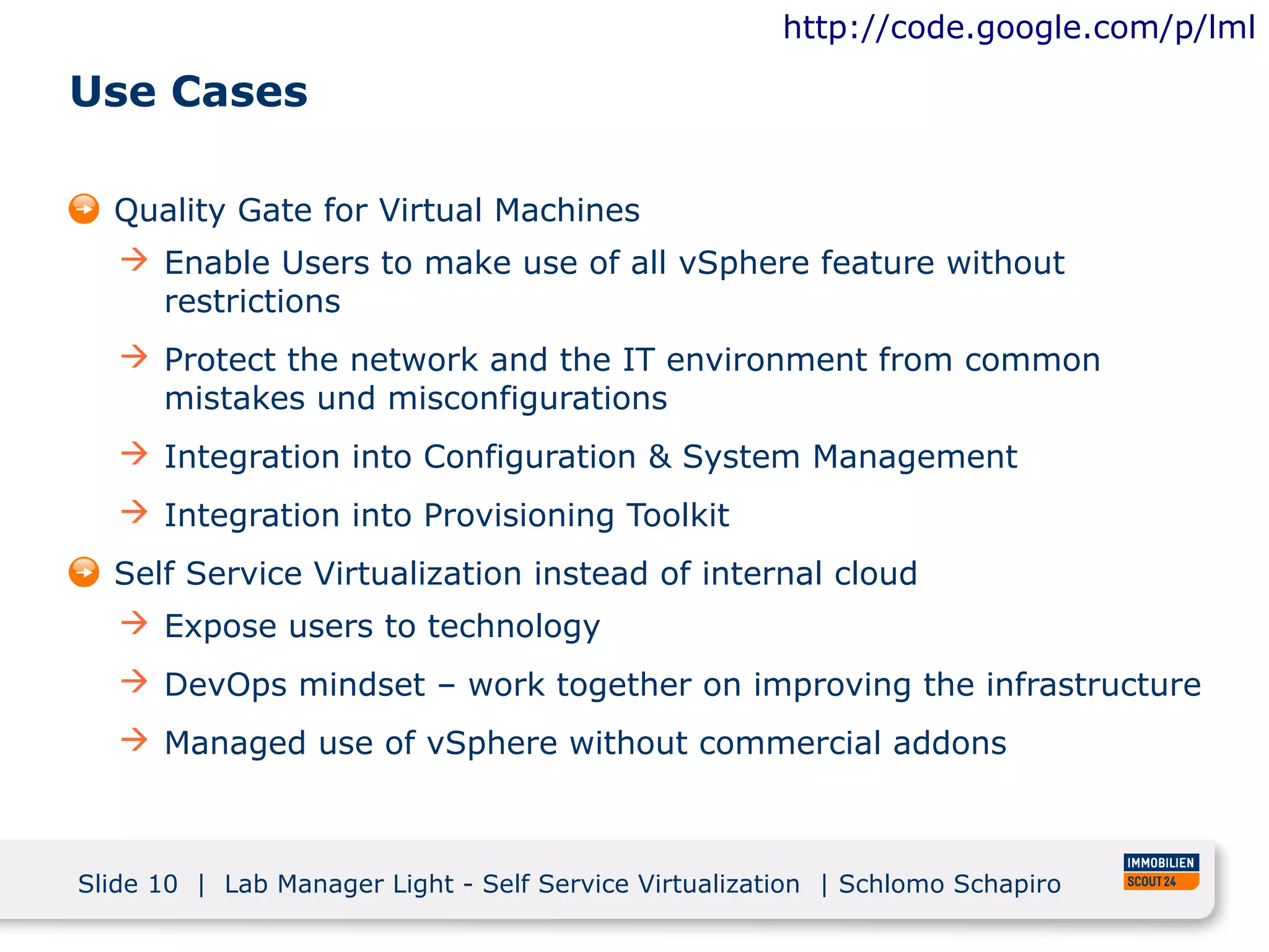 http://code.google.com/p/lml

Use Cases

  Quality Gate for Virtual Machines
    Enable Users to make use of all vSphere feature without
     restrictions
    Protect the network and the IT environment from common
     mistakes und misconfigurations
    Integration into Configuration & System Management
    Integration into Provisioning Toolkit
  Self Service Virtualization instead of internal cloud
    Expose users to technology
    DevOps mindset – work together on improving the infrastructure
    Managed use of vSphere without commercial addons



Slide 10 | Lab Manager Light - Self Service Virtualization | Schlomo Schapiro
 