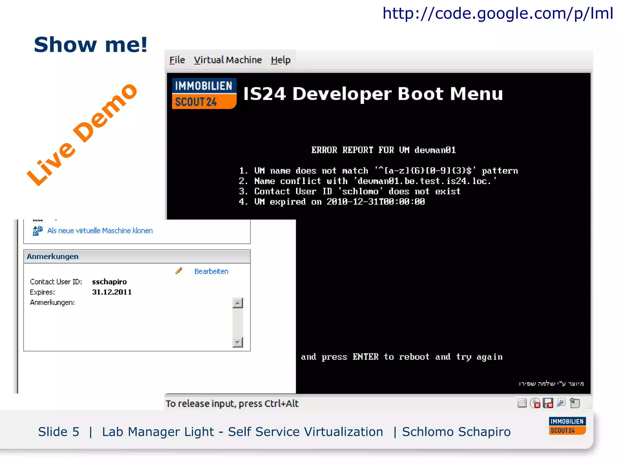http://code.google.com/p/lml

Show me!

              o
         em
        D
   ve
Li




Slide 5 | Lab Manager Light - Self Service Virtualization | Schlomo Schapiro
 