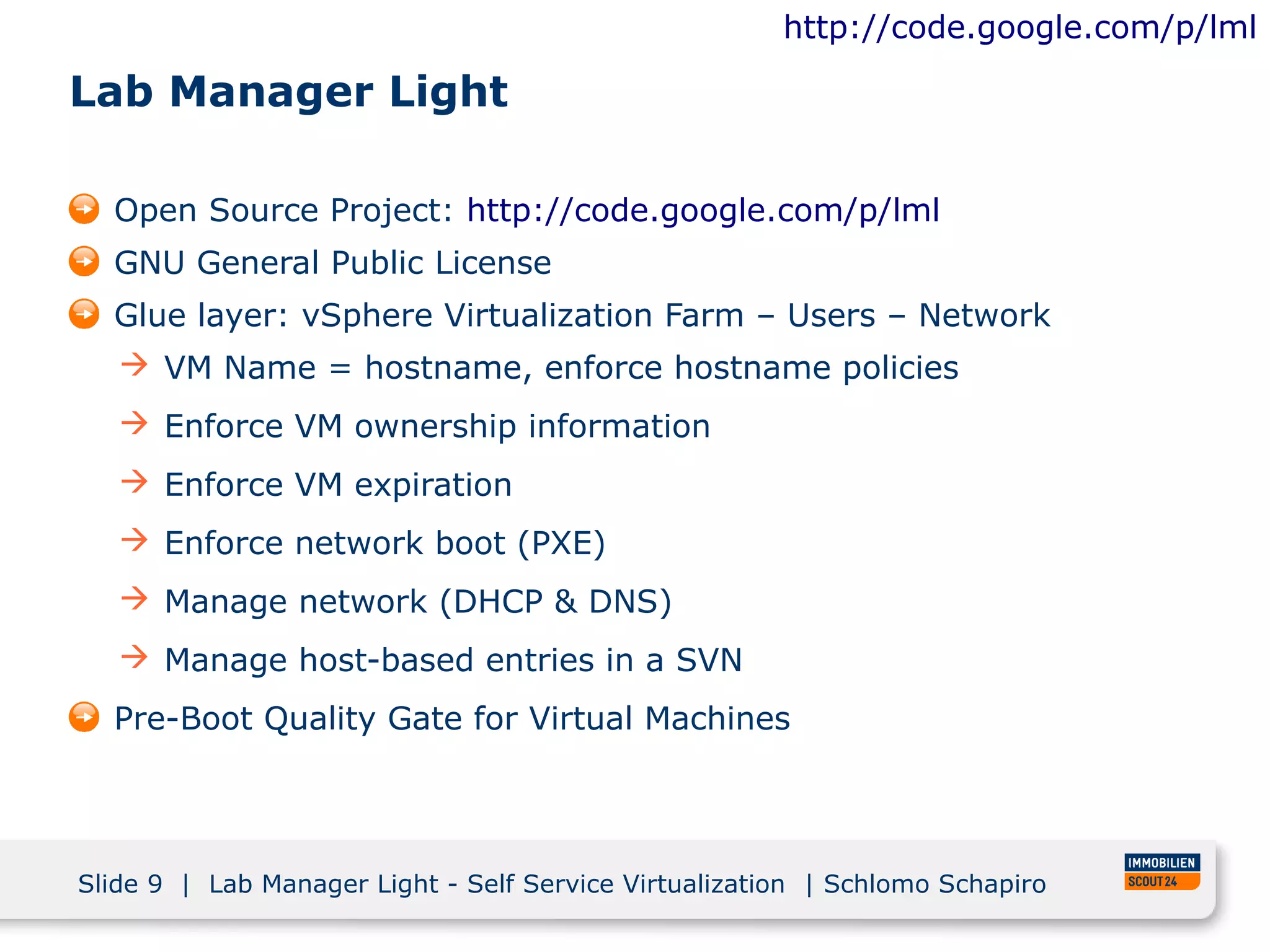 http://code.google.com/p/lml

Lab Manager Light

  Open Source Project: http://code.google.com/p/lml
  GNU General Public License
  Glue layer: vSphere Virtualization Farm – Users – Network
    VM Name = hostname, enforce hostname policies
    Enforce VM ownership information
    Enforce VM expiration
    Enforce network boot (PXE)
    Manage network (DHCP & DNS)
    Manage host-based entries in a SVN
  Pre-Boot Quality Gate for Virtual Machines




Slide 9 | Lab Manager Light - Self Service Virtualization | Schlomo Schapiro
 