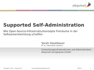 Supported Self-Administration
Wie Open-Source-Infrastrukturkonzepte Freiräume in der
Softwareentwicklung schaffen


                                                Sarah Haselbauer
                                                M. Sc. Information Systems

                                                Entwicklungsinfrastrukturen und Administration
                                                Akquinet tech@spree GmbH




Copyright © 2010 – akquinet AG   sarah.haselbauer@akquinet.de                    5/24/12    1
 