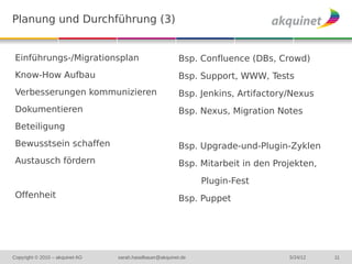 Planung und Durchführung (3)


 Einführungs-/Migrationsplan                              Bsp. Confluence (DBs, Crowd)
 Know-How Aufbau                                          Bsp. Support, WWW, Tests
 Verbesserungen kommunizieren                             Bsp. Jenkins, Artifactory/Nexus
 Dokumentieren                                            Bsp. Nexus, Migration Notes
 Beteiligung
 Bewusstsein schaffen                                     Bsp. Upgrade-und-Plugin-Zyklen
 Austausch fördern                                        Bsp. Mitarbeit in den Projekten,
                                                                Plugin-Fest
 Offenheit                                                Bsp. Puppet




Copyright © 2010 – akquinet AG   sarah.haselbauer@akquinet.de                      5/24/12   11
 