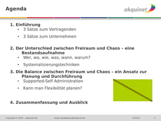 Agenda


    1. Einführung
        ● 3 Sätze zum Vortragenden
           ●    3 Sätze zum Unternehmen

    2. Der Unterschied zwischen Freiraum und Chaos – eine
          Bestandsaufnahme
        ●  Wer, wo, wie, was, wann, warum?
           ●    Systematisierungstechniken
    3. Die Balance zwischen Freiraum und Chaos – ein Ansatz zur
          Planung und Durchführung
        ●  Supported-Self Administration
           ●    Kann man Flexibilität planen?


    4. Zusammenfassung und Ausblick


Copyright © 2010 – akquinet AG   sarah.haselbauer@akquinet.de   5/24/12   4
 