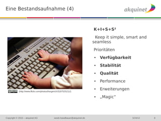 Eine Bestandsaufnahme (4)



                                                                              K+I+S+S²
                                                                               Keep it simple, smart and
                                                                              seamless
                                                                              Prioritäten
                                                                              ●   Verfügbarkeit
                                                                              ●   Stabilität
                                                                              ●   Qualität
                                                                              ●   Performance

            (http://www.flickr.com/photos/lrargerich/3187525211/)
                                                                              ●   Erweiterungen
                                                                              ●   „Magic“




Copyright © 2010 – akquinet AG                 sarah.haselbauer@akquinet.de                       5/24/12   8
 