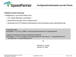 Web-Performance-Optimierung mit varnish
LinuxTag 2013, 25.05.2013
Seite: 14 / 25© SpeedPartner GmbH
Konfigurationsbeispiele aus der Praxis
Selektive Cache-Löschung:
● Möglichkeit 1: per Varnish-Admin-Port
● z.B. mittels Hilfsmittel „varnishadm“
● Authentifizierung über einen „shared secret“
● Verwendet eine TCP-Klartext-Verbindung für die Kommandos (zzgl. Authentifizierung)
# einzelne Seite
varnishadm -T 127.0.0.1:6082 -S /etc/varnish/secret ban.url ^/kontakt.htm$
# ganzes Verzeichnis und nur bestimmer Hostname
varnishadm -T 127.0.0.1:6082 -S /etc/varnish/secret "ban req.url ~ ^/somedirectory/ &&
req.http.host == www.example.com“
Varnish 2.x: purge
Varnish 3.x: ban
 