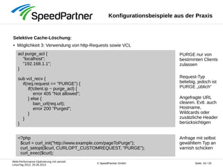Web-Performance-Optimierung mit varnish
LinuxTag 2013, 25.05.2013
Seite: 16 / 25© SpeedPartner GmbH
Anfrage mit selbst
gewähltem Typ an
varnish schicken
Konfigurationsbeispiele aus der Praxis
Selektive Cache-Löschung:
● Möglichkeit 3: Verwendung von http-Requests sowie VCL
...
acl purge_acl {
"localhost";
"192.168.1.1";
}
sub vcl_recv {
if(req.request == "PURGE") {
if(!client.ip ~ purge_acl) {
error 405 "Not allowed";
} else {
ban_url(req.url);
error 200 "Purged";
}
}
}
<?php
$curl = curl_init("http://www.example.com/pageToPurge");
curl_setopt($curl, CURLOPT_CUSTOMREQUEST, "PURGE");
curl_exec($curl);
PURGE nur von
bestimmten Clients
zulassen
Request-Typ
beliebig, jedoch ist
PURGE „üblich“
Angefragte URL
clearen. Evtl. auch
Hostname,
Wildcards oder
zusätzliche Header
berücksichtigen
 