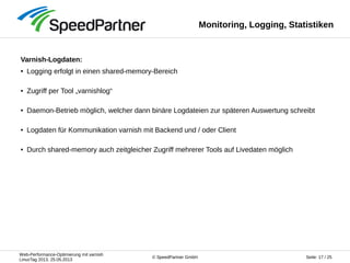 Web-Performance-Optimierung mit varnish
LinuxTag 2013, 25.05.2013
Seite: 17 / 25© SpeedPartner GmbH
Monitoring, Logging, Statistiken
Varnish-Logdaten:
● Logging erfolgt in einen shared-memory-Bereich
● Zugriff per Tool „varnishlog“
● Daemon-Betrieb möglich, welcher dann binäre Logdateien zur späteren Auswertung schreibt
● Logdaten für Kommunikation varnish mit Backend und / oder Client
● Durch shared-memory auch zeitgleicher Zugriff mehrerer Tools auf Livedaten möglich
 
