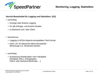 Web-Performance-Optimierung mit varnish
LinuxTag 2013, 25.05.2013
Seite: 18 / 25© SpeedPartner GmbH
Monitoring, Logging, Statistiken
Varnish-Boardmittel für Logging und Statistiken: (1/2)
● varnishlog
● Anzeige oder binäres Logging
● für alle Anfrage- und Antwort-Header
● zu Backend und / oder Client
● Varnishncsa
● Logging in NCSA-/Apache-kompatiblem Text-Format
● Kann z.B. für klassische Besucherstatistik-
Werkzeuge o.ä. Verwendet werden
● varnishtop
● Auswertung Headerdaten nach Häufigkeit
(häufigste URLs, Anfragetypen,
Client- oder Backend-Merkmale, ...)
 
