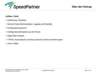 Web-Performance-Optimierung mit varnish
LinuxTag 2013, 25.05.2013
Seite: 2 / 25© SpeedPartner GmbH
Über den Vortrag
Aufbau / Ziele:
● Einführung / Überblick
● Varnish-Tools (Administration, Logging und Statistik)
● Konfigurationssprache
● Konfigurationsbeispiele aus der Praxis
● Edge-Side-Includes
● TYPO3: Automatische Löschung Varnish-Cache bei Änderungen
● Links / Hilfen
 