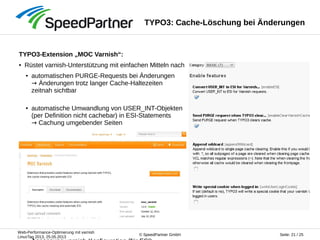 Web-Performance-Optimierung mit varnish
LinuxTag 2013, 25.05.2013
Seite: 21 / 25© SpeedPartner GmbH
TYPO3: Cache-Löschung bei Änderungen
TYPO3-Extension „MOC Varnish“:
● Rüstet varnish-Unterstützung mit einfachen Mitteln nach
● automatischen PURGE-Requests bei Änderungen
→ Änderungen trotz langer Cache-Haltezeiten
zeitnah sichtbar
● automatische Umwandlung von USER_INT-Objekten
(per Definition nicht cachebar) in ESI-Statements
→ Cachung umgebender Seiten
 