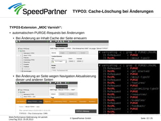 Web-Performance-Optimierung mit varnish
LinuxTag 2013, 25.05.2013
Seite: 22 / 25© SpeedPartner GmbH
TYPO3: Cache-Löschung bei Änderungen
TYPO3-Extension „MOC Varnish“:
● automatischen PURGE-Requests bei Änderungen
● Bei Änderung an Inhalt Cache der Seite erneuern
● Bei Änderung an Seite wegen Navigation Aktualisierung
dieser und anderer Seiten
 