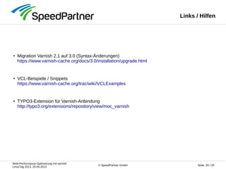 Web-Performance-Optimierung mit varnish
LinuxTag 2013, 25.05.2013
Seite: 24 / 25© SpeedPartner GmbH
Links / Hilfen
● Migration Varnish 2.1 auf 3.0 (Syntax-Änderungen)
https://www.varnish-cache.org/docs/3.0/installation/upgrade.html
● VCL-Beispiele / Snippets
https://www.varnish-cache.org/trac/wiki/VCLExamples
● TYPO3-Extension für Varnish-Anbindung
http://typo3.org/extensions/repository/view/moc_varnish
 