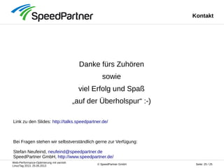 Web-Performance-Optimierung mit varnish
LinuxTag 2013, 25.05.2013
Seite: 25 / 25© SpeedPartner GmbH
Kontakt
Danke fürs Zuhören
sowie
viel Erfolg und Spaß
„auf der Überholspur“ :-)
Link zu den Slides: http://talks.speedpartner.de/
Bei Fragen stehen wir selbstverständlich gerne zur Verfügung:
Stefan Neufeind, neufeind@speedpartner.de
SpeedPartner GmbH, http://www.speedpartner.de/
 