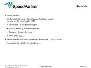 Web-Performance-Optimierung mit varnish
LinuxTag 2013, 25.05.2013
Seite: 3 / 25© SpeedPartner GmbH
Über mich
● Stefan Neufeind
● Mit-Geschäftsführer der SpeedPartner GmbH aus Neuss
ein Internet-Service-Provider (ISP)
● Individuelle TYPO3-Entwicklungen
● Hosting, Housing, Managed Services
● Domains / Domain-Services
● IPv6, DNSSEC, ...
● Aktive Mitarbeit im Community-Umfeld (PHP/PEAR, TYPO3, Linux)
● Freier Autor für z.B. t3n, iX, video2brain, ...
 