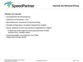 Web-Performance-Optimierung mit varnish
LinuxTag 2013, 25.05.2013
Seite: 7 / 25© SpeedPartner GmbH
Varnish als Reverse-Proxy
Stärken von Varnish:
● Konzeptioniert als Reverseproxy
● Optimiert auf Durchsatz / Last
● Minimalistischer, fokusierter Funktionsumfang
● Flexible Konfiguration / komplexe Regelwerke möglich
● Aktive, selektive Cache-Leerung durch Applikationen möglich
● Erlaubt bei Änderungen Erneuerung bestimmter Inhalte
anhand URLs, Header-Zeilen, ...
● Zusammenstellen von Antworten aus Teilen
(Edge-Side-Includes [ESI])
 