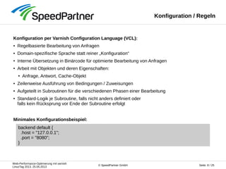 Web-Performance-Optimierung mit varnish
LinuxTag 2013, 25.05.2013
Seite: 8 / 25© SpeedPartner GmbH
Konfiguration / Regeln
Konfiguration per Varnish Configuration Language (VCL):
● Regelbasierte Bearbeitung von Anfragen
● Domain-spezifische Sprache statt reiner „Konfiguration“
● Interne Übersetzung in Binärcode für optimierte Bearbeitung von Anfragen
● Arbeit mit Objekten und deren Eigenschaften:
● Anfrage, Antwort, Cache-Objekt
● Zeilenweise Ausführung von Bedingungen / Zuweisungen
● Aufgeteilt in Subroutinen für die verschiedenen Phasen einer Bearbeitung
● Standard-Logik je Subroutine, falls nicht anders definiert oder
falls kein Rücksprung vor Ende der Subroutine erfolgt
backend default {
.host = "127.0.0.1";
.port = "8080";
}
Minimales Konfigurationsbeispiel:
 