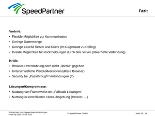 Websockets: Leichtgewichtige Verbindungen
LinuxTag 2013, 25.05.2013
Seite: 15 / 16© SpeedPartner GmbH
Fazit
Vorteile:
● Flexible Möglichkeit zur Kommunikation
● Geringe Datenmenge
● Geringe Last für Server und Client (im Gegensatz zu Polling)
● Direkte Möglichkeit für Rückmeldungen durch den Server (dauerhafte Verbindung)
Kritik:
● Browser-Unterstützung noch nicht „überall“ gegeben
● Unterschiedliche Protokollversionen (ältere Browser)
● Security bei „Passthrough“-Verbindungen (?)
Lösungen/Kompromisse:
● Nutzung von Frameworks mit „Fallback-Lösungen“
● Nutzung in kontrollierter Client-Umgebung (Intranet, ...)
 
