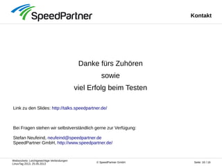 Websockets: Leichtgewichtige Verbindungen
LinuxTag 2013, 25.05.2013
Seite: 16 / 16© SpeedPartner GmbH
Kontakt
Danke fürs Zuhören
sowie
viel Erfolg beim Testen
Link zu den Slides: http://talks.speedpartner.de/
Bei Fragen stehen wir selbstverständlich gerne zur Verfügung:
Stefan Neufeind, neufeind@speedpartner.de
SpeedPartner GmbH, http://www.speedpartner.de/
 