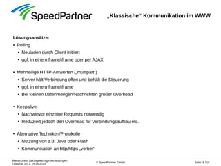 Websockets: Leichtgewichtige Verbindungen
LinuxTag 2013, 25.05.2013
Seite: 5 / 16© SpeedPartner GmbH
„Klassische“ Kommunikation im WWW
Lösungsansätze:
● Polling
● Neuladen durch Client initiiert
● ggf. in einem frame/iframe oder per AJAX
● Mehrteilige HTTP-Antworten („multipart“)
● Server hält Verbindung offen und behält die Steuerung
● ggf. in einem frame/iframe
● Bei kleinen Datenmengen/Nachrichten großer Overhead
● Keepalive
● Nachwievor einzelne Requests notwendig
● Reduziert jedoch den Overhead für Verbindungsaufbau etc.
● Alternative Techniken/Protokolle
● Nutzung von z.B. Java oder Flash
● Kommunikation an http/https „vorbei“
 