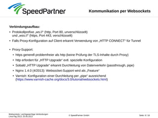 Websockets: Leichtgewichtige Verbindungen
LinuxTag 2013, 25.05.2013
Seite: 8 / 16© SpeedPartner GmbH
Kommunikation per Websockets
Verbindungsaufbau:
● Protokollprefixe „ws://“ (http, Port 80, unverschlüsselt)
und „wss://“ (https, Port 443, verschlüsselt)
● Falls Proxy-Konfiguration auf Client erkannt Verwendung von „HTTP CONNECT“ für Tunnel
● Proxy-Support:
● https generell problemfreier als http (keine Prüfung der TLS-Inhalte durch Proxy)
● http erfordert für „HTTP Upgrade“ evtl. spezielle Konfiguration
● Sobald „HTTP Upgrade“ erkannt Durchleitung von Datenverkehr (passthrough, pipe)
● Nginx 1.4.0 (4/2013): Websocket-Support wird als „Feature“
● Varnish: Konfiguration einer Durchleitung per „pipe“ ausreichend
(https://www.varnish-cache.org/docs/3.0/tutorial/websockets.html)
 