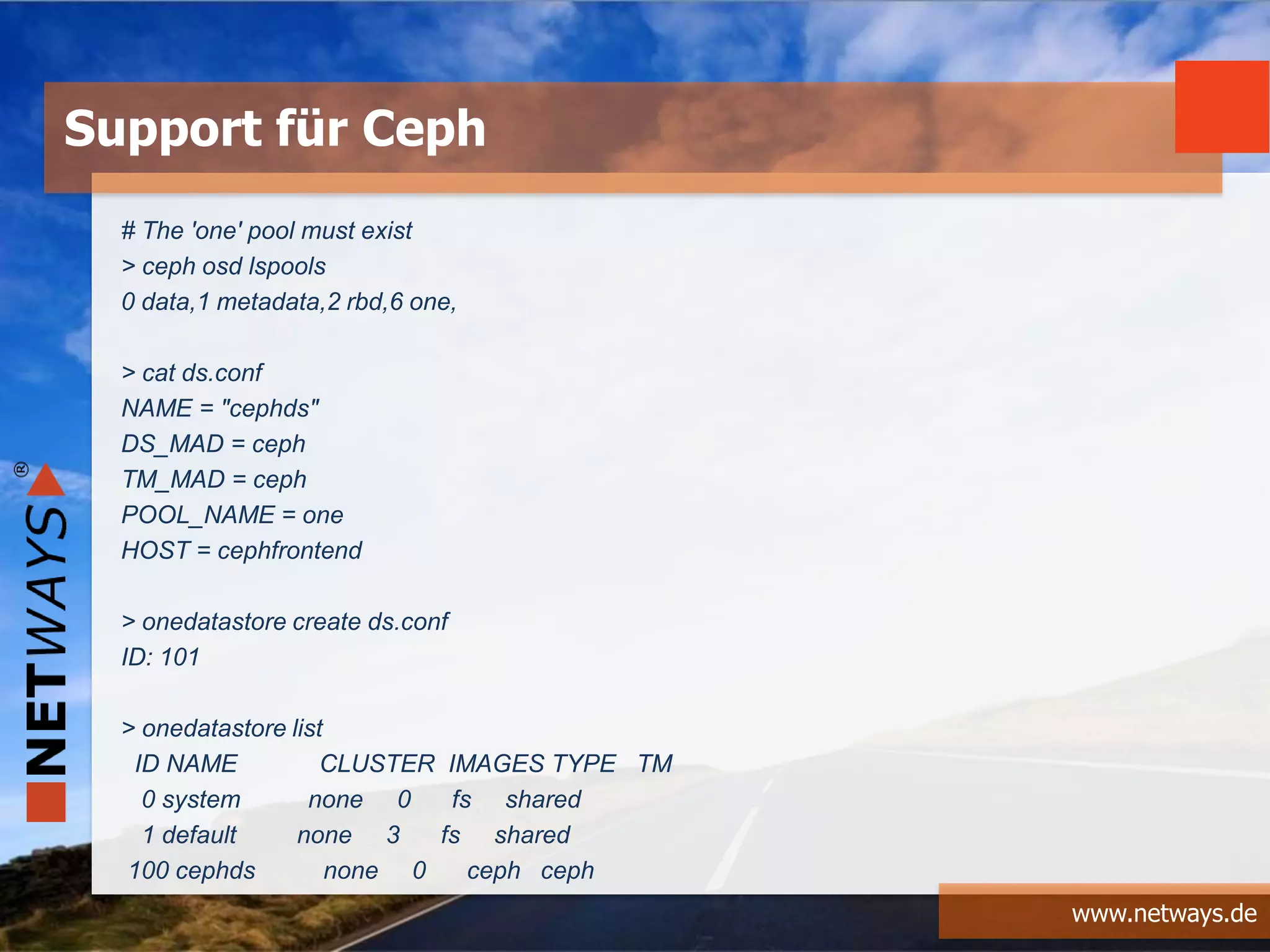 www.netways.de
# The 'one' pool must exist
> ceph osd lspools
0 data,1 metadata,2 rbd,6 one,
> cat ds.conf
NAME = "cephds"
DS_MAD = ceph
TM_MAD = ceph
POOL_NAME = one
HOST = cephfrontend
> onedatastore create ds.conf
ID: 101
> onedatastore list
ID NAME CLUSTER IMAGES TYPE TM
0 system none 0 fs shared
1 default none 3 fs shared
100 cephds none 0 ceph ceph
Support für Ceph
 