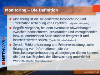 www.netways.de
Monitoring ist die zielgerichtete Beobachtung und
Informationserhebung von Objekten… (Quelle: Wikipedia)
Begriff: Vorgehen, bei dem eventuelle Abweichungen
zwischen beobachteten Istzuständen und vorzugebenden
bzw. zu ermittelnden Sollzuständen festgestellt und
beurteilt werden sollen. (Quelle: Wirtschaftslexikon)
Zweck: Fehlerentdeckung und Fehlervermeidung sowie
Erlangung von Informationen, die der
Entscheidungsverbesserung all derjenigen dienen können,
die über das Ergebnis der Überwachung unterrichtet
werden. (Quelle: Wirschaftslexikon)
Monitoring – Die Definition
 