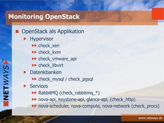 www.netways.de
OpenStack als Applikation
Hypervisor
check_xen
check_kvm
check_vmware_api
check_libvirt
Datenkbanken
check_mysql / check_pgsql
Services
RabbitMQ (check_rabbitmq_*)
nova-api, keystone-api, glance-api, (check_http)
nova-scheduler, nova-compute, nova-network (check_procs)
Monitoring OpenStack
 