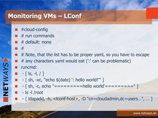 www.netways.de
#cloud-config
# run commands
# default: none
#
# Note, that the list has to be proper yaml, so you have to escape
# any characters yaml would eat (':' can be problematic)
runcmd:
- [ ls, -l, / ]
- [ sh, -xc, "echo $(date) ': hello world!'" ]
- [ sh, -c, echo "=========hello world'=========" ]
- ls -l /root
- [ ldapadd, -h, <lconf-host>, -D “cn=cloudadmin,dc=users…", … ]
Monitoring VMs – LConf
 