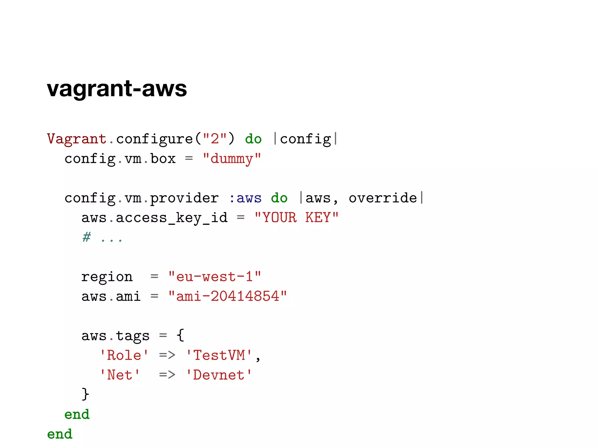 vagrant-aws
Vagrant.configure("2") do |config|
config.vm.box = "dummy"
config.vm.provider :aws do |aws, override|
aws.access_key_id = "YOUR KEY"
# ...
region = "eu-west-1"
aws.ami = "ami-20414854"
aws.tags = {
'Role' => 'TestVM',
'Net' => 'Devnet'
}
end
end
 