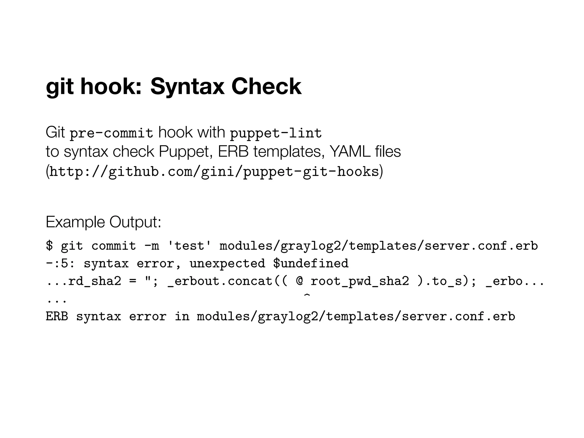 git hook: Syntax Check
Git pre-commit hook with puppet-lint
to syntax check Puppet, ERB templates, YAML files
(http://github.com/gini/puppet-git-hooks)
Example Output:
$ git commit -m 'test' modules/graylog2/templates/server.conf.erb
-:5: syntax error, unexpected $undefined
...rd_sha2 = "; _erbout.concat(( @ root_pwd_sha2 ).to_s); _erbo...
... ^
ERB syntax error in modules/graylog2/templates/server.conf.erb
 