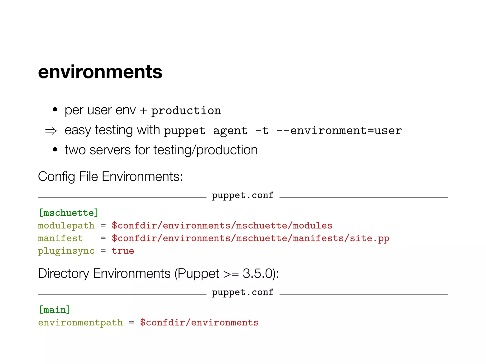 environments
• per user env + production
⇒ easy testing with puppet agent -t --environment=user
• two servers for testing/production
Config File Environments:
puppet.conf
[mschuette]
modulepath = $confdir/environments/mschuette/modules
manifest = $confdir/environments/mschuette/manifests/site.pp
pluginsync = true
Directory Environments (Puppet >= 3.5.0):
puppet.conf
[main]
environmentpath = $confdir/environments
 