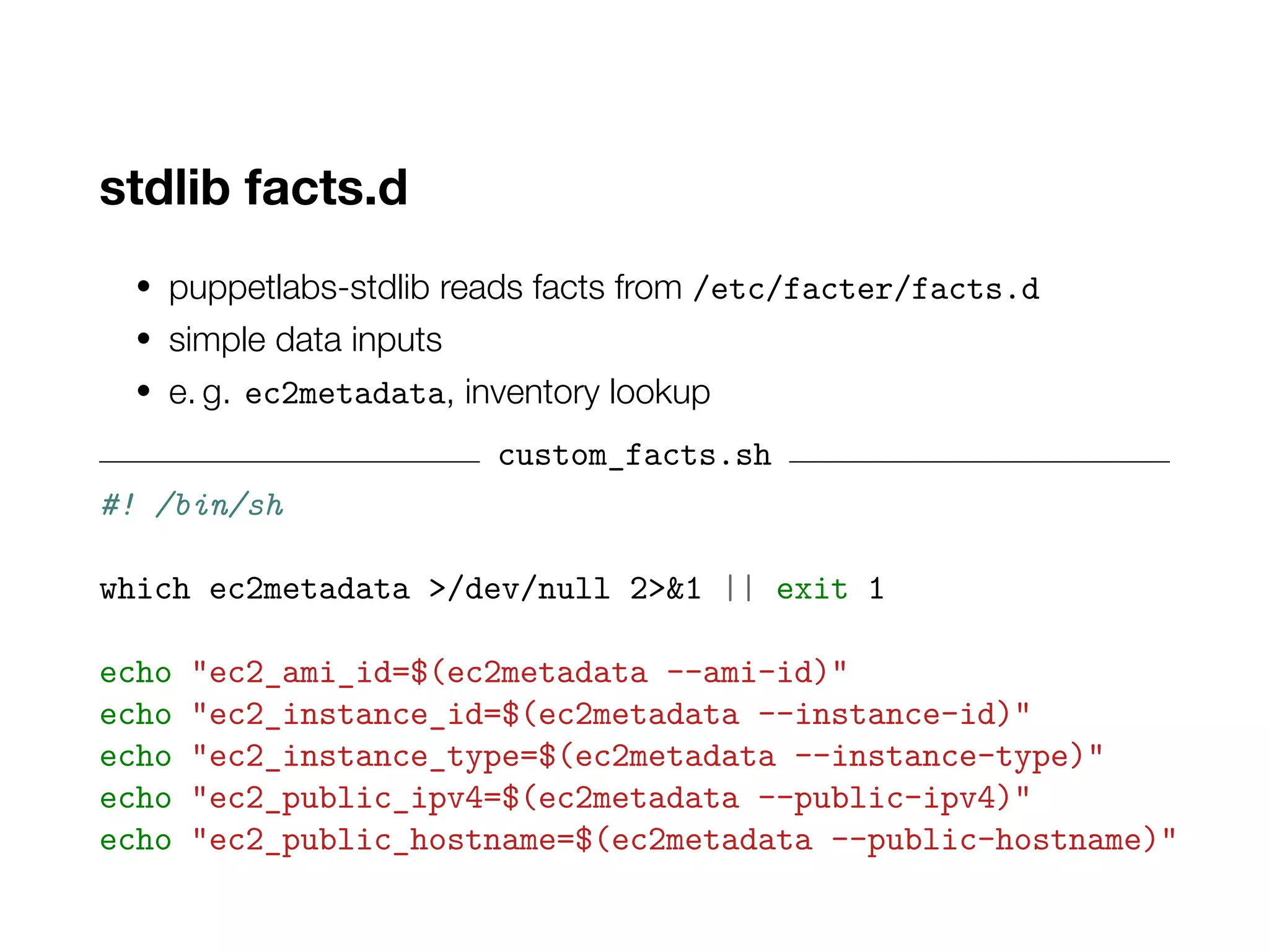 stdlib facts.d
• puppetlabs-stdlib reads facts from /etc/facter/facts.d
• simple data inputs
• e. g. ec2metadata, inventory lookup
custom_facts.sh
#! /bin/sh
which ec2metadata >/dev/null 2>&1 || exit 1
echo "ec2_ami_id=$(ec2metadata --ami-id)"
echo "ec2_instance_id=$(ec2metadata --instance-id)"
echo "ec2_instance_type=$(ec2metadata --instance-type)"
echo "ec2_public_ipv4=$(ec2metadata --public-ipv4)"
echo "ec2_public_hostname=$(ec2metadata --public-hostname)"
 