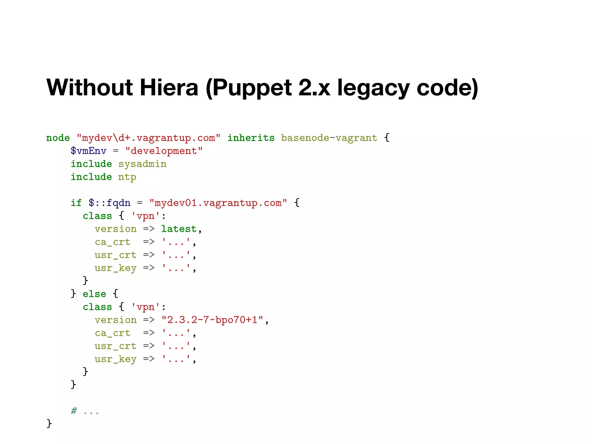 Without Hiera (Puppet 2.x legacy code)
node "mydevd+.vagrantup.com" inherits basenode-vagrant {
$vmEnv = "development"
include sysadmin
include ntp
if $::fqdn = "mydev01.vagrantup.com" {
class { 'vpn':
version => latest,
ca_crt => '...',
usr_crt => '...',
usr_key => '...',
}
} else {
class { 'vpn':
version => "2.3.2-7~bpo70+1",
ca_crt => '...',
usr_crt => '...',
usr_key => '...',
}
}
# ...
}
 