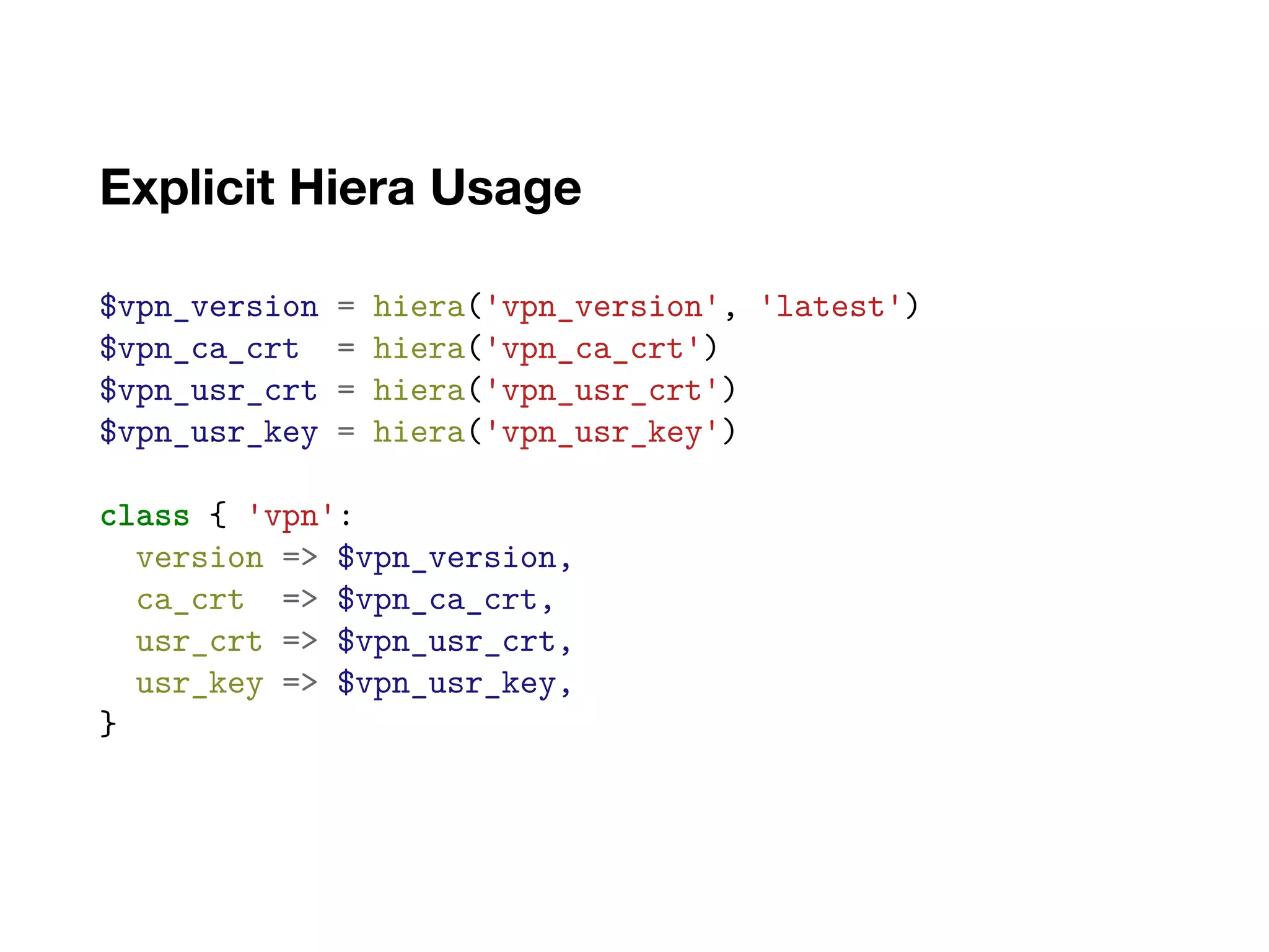 Explicit Hiera Usage
$vpn_version = hiera('vpn_version', 'latest')
$vpn_ca_crt = hiera('vpn_ca_crt')
$vpn_usr_crt = hiera('vpn_usr_crt')
$vpn_usr_key = hiera('vpn_usr_key')
class { 'vpn':
version => $vpn_version,
ca_crt => $vpn_ca_crt,
usr_crt => $vpn_usr_crt,
usr_key => $vpn_usr_key,
}
 