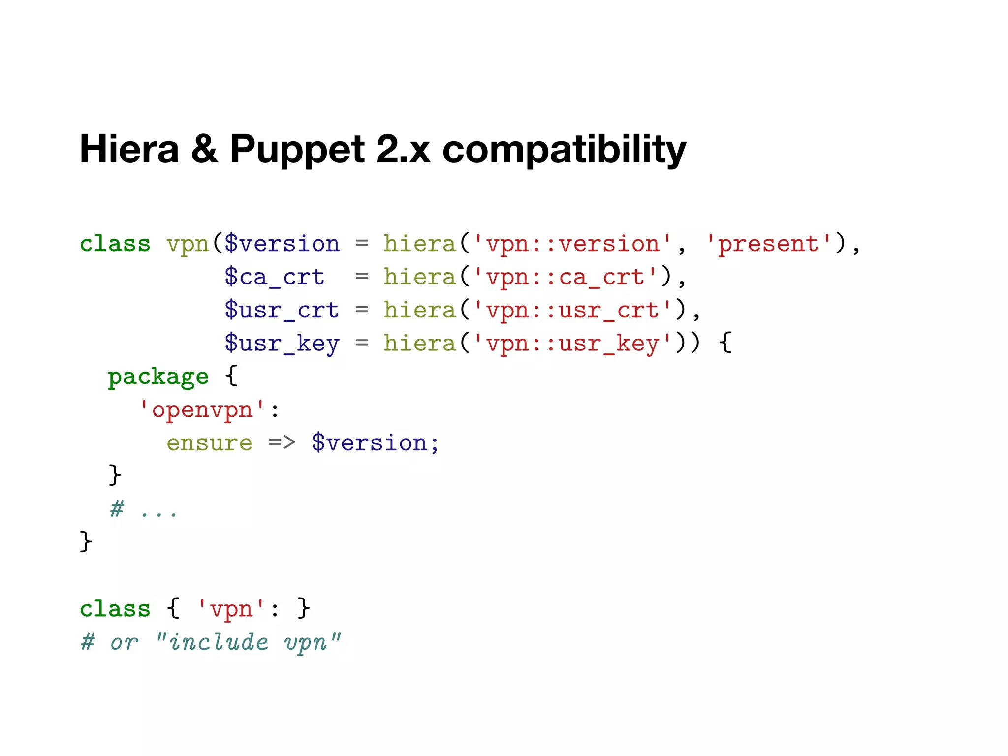Hiera & Puppet 2.x compatibility
class vpn($version = hiera('vpn::version', 'present'),
$ca_crt = hiera('vpn::ca_crt'),
$usr_crt = hiera('vpn::usr_crt'),
$usr_key = hiera('vpn::usr_key')) {
package {
'openvpn':
ensure => $version;
}
# ...
}
class { 'vpn': }
# or "include vpn"
 
